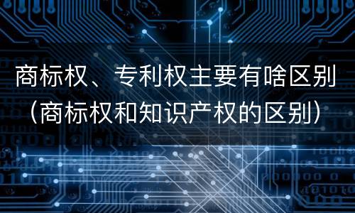 商标权、专利权主要有啥区别（商标权和知识产权的区别）