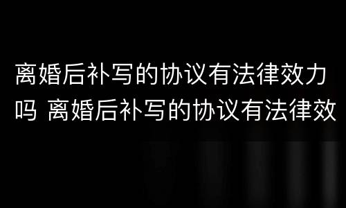 离婚后补写的协议有法律效力吗 离婚后补写的协议有法律效力吗