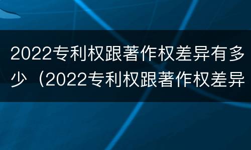 2022专利权跟著作权差异有多少（2022专利权跟著作权差异有多少年）