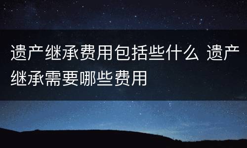 遗产继承费用包括些什么 遗产继承需要哪些费用