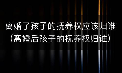 离婚了孩子的抚养权应该归谁（离婚后孩子的抚养权归谁）
