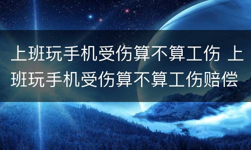 上班玩手机受伤算不算工伤 上班玩手机受伤算不算工伤赔偿