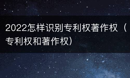 2022怎样识别专利权著作权（专利权和著作权）