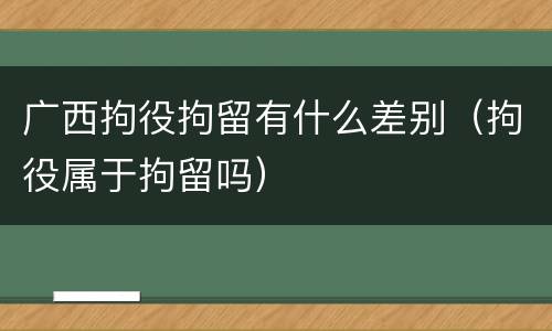 广西拘役拘留有什么差别（拘役属于拘留吗）