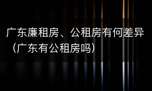 广东廉租房、公租房有何差异（广东有公租房吗）