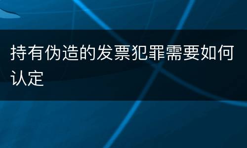 持有伪造的发票犯罪需要如何认定
