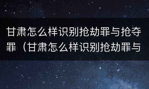 甘肃怎么样识别抢劫罪与抢夺罪（甘肃怎么样识别抢劫罪与抢夺罪呢）