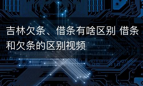 吉林欠条、借条有啥区别 借条和欠条的区别视频