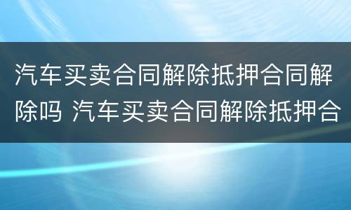 汽车买卖合同解除抵押合同解除吗 汽车买卖合同解除抵押合同解除吗怎么办
