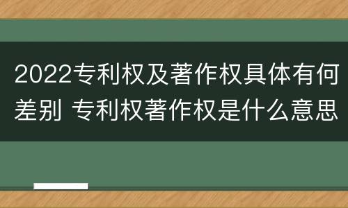 2022专利权及著作权具体有何差别 专利权著作权是什么意思