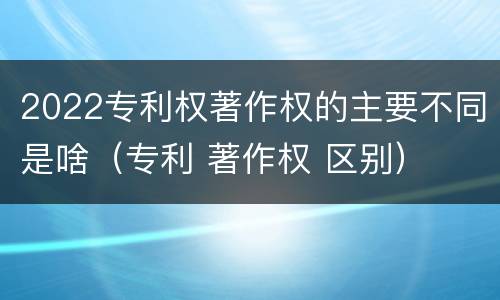 2022专利权著作权的主要不同是啥（专利 著作权 区别）