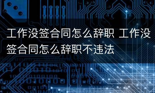 工作没签合同怎么辞职 工作没签合同怎么辞职不违法