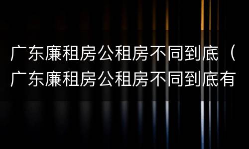 广东廉租房公租房不同到底（广东廉租房公租房不同到底有啥区别）