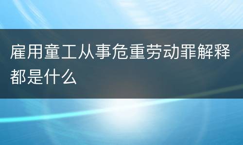 雇用童工从事危重劳动罪解释都是什么