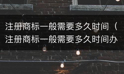 注册商标一般需要多久时间（注册商标一般需要多久时间办下来）