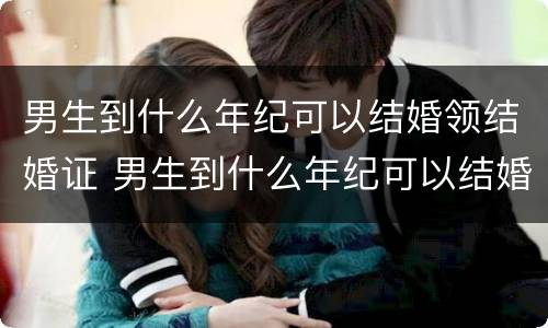 男生到什么年纪可以结婚领结婚证 男生到什么年纪可以结婚领结婚证了