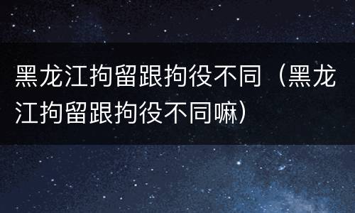黑龙江拘留跟拘役不同（黑龙江拘留跟拘役不同嘛）