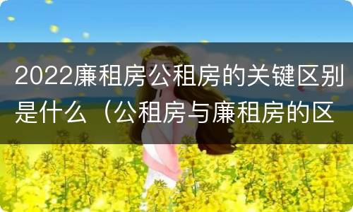 2022廉租房公租房的关键区别是什么（公租房与廉租房的区别都在此,别再搞错了!）