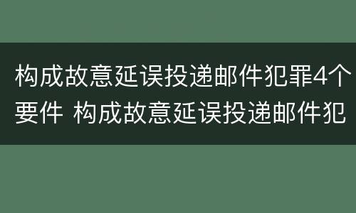 构成故意延误投递邮件犯罪4个要件 构成故意延误投递邮件犯罪4个要件是什么