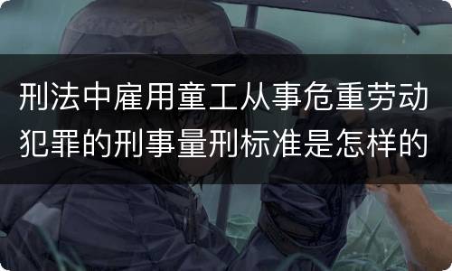 刑法中雇用童工从事危重劳动犯罪的刑事量刑标准是怎样的