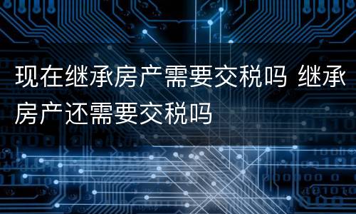 现在继承房产需要交税吗 继承房产还需要交税吗