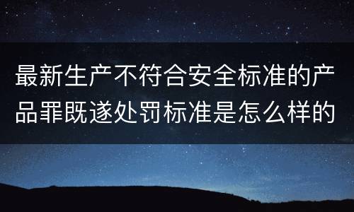最新生产不符合安全标准的产品罪既遂处罚标准是怎么样的