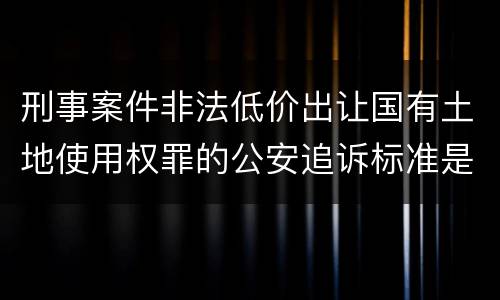 刑事案件非法低价出让国有土地使用权罪的公安追诉标准是怎么规定