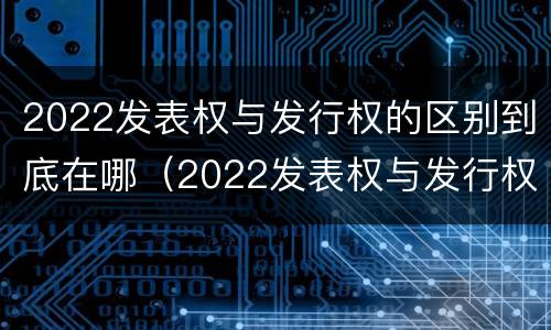 2022发表权与发行权的区别到底在哪（2022发表权与发行权的区别到底在哪里）