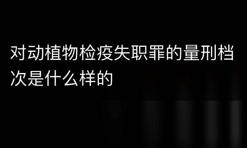 对动植物检疫失职罪的量刑档次是什么样的