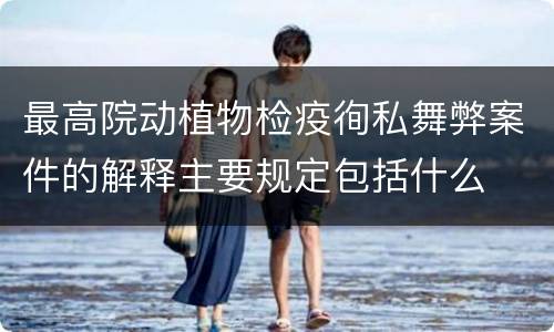 最高院动植物检疫徇私舞弊案件的解释主要规定包括什么