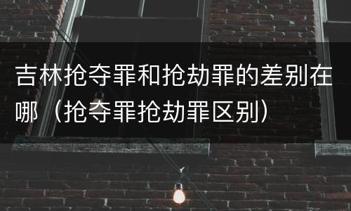 吉林抢夺罪和抢劫罪的差别在哪（抢夺罪抢劫罪区别）