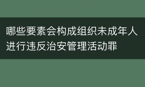 哪些要素会构成组织未成年人进行违反治安管理活动罪
