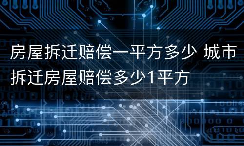 房屋拆迁赔偿一平方多少 城市拆迁房屋赔偿多少1平方