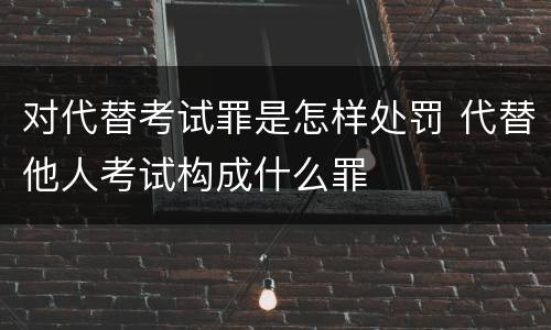 对代替考试罪是怎样处罚 代替他人考试构成什么罪