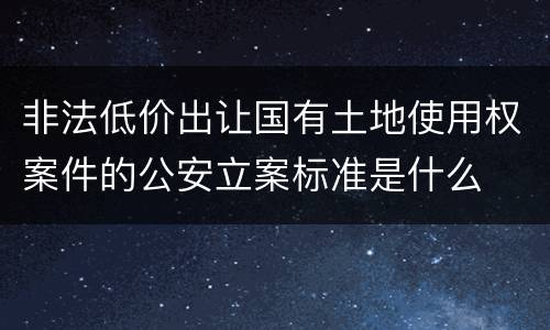 非法低价出让国有土地使用权案件的公安立案标准是什么