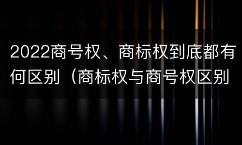 2022商号权、商标权到底都有何区别（商标权与商号权区别）