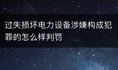 过失损坏电力设备涉嫌构成犯罪的怎么样判罚