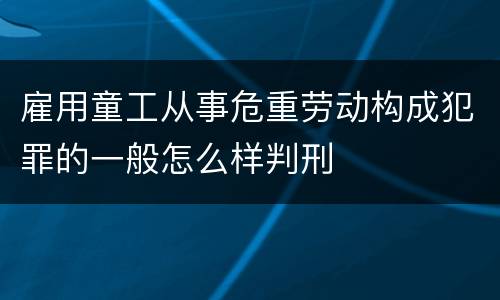 雇用童工从事危重劳动构成犯罪的一般怎么样判刑