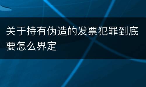 关于持有伪造的发票犯罪到底要怎么界定