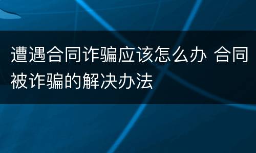 遭遇合同诈骗应该怎么办 合同被诈骗的解决办法