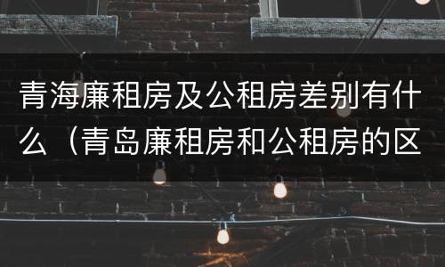 青海廉租房及公租房差别有什么（青岛廉租房和公租房的区别）