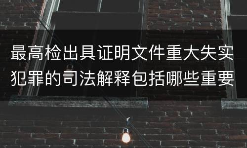 最高检出具证明文件重大失实犯罪的司法解释包括哪些重要规定