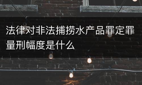 法律对非法捕捞水产品罪定罪量刑幅度是什么