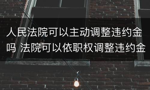 人民法院可以主动调整违约金吗 法院可以依职权调整违约金吗