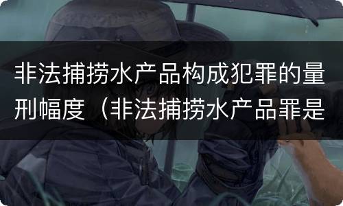 非法捕捞水产品构成犯罪的量刑幅度（非法捕捞水产品罪是刑事案件吗）