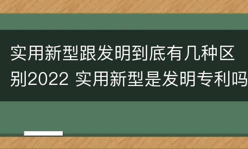 实用新型跟发明到底有几种区别2022 实用新型是发明专利吗