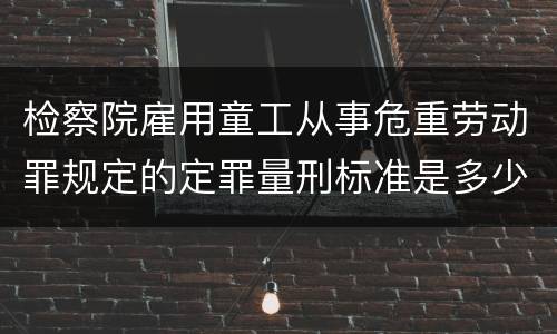 检察院雇用童工从事危重劳动罪规定的定罪量刑标准是多少