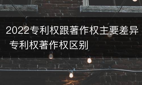 2022专利权跟著作权主要差异 专利权著作权区别