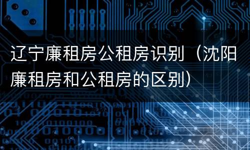 辽宁廉租房公租房识别（沈阳廉租房和公租房的区别）