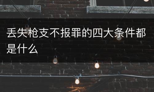 丢失枪支不报罪的四大条件都是什么